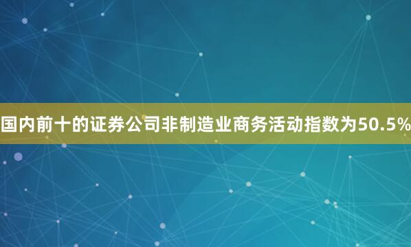 国内前十的证券公司非制造业商务活动指数为50.5%