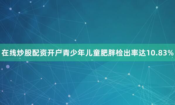 在线炒股配资开户青少年儿童肥胖检出率达10.83%