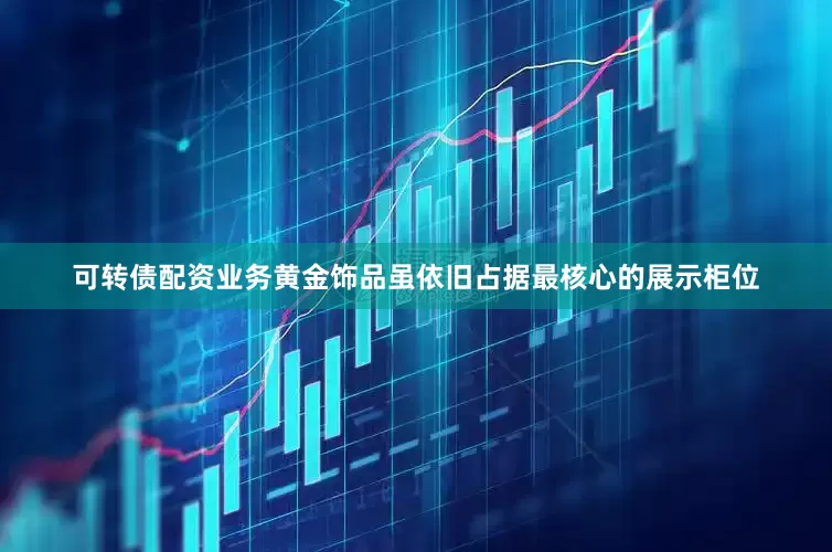 可转债配资业务黄金饰品虽依旧占据最核心的展示柜位