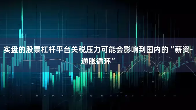 实盘的股票杠杆平台关税压力可能会影响到国内的“薪资-通胀循环”