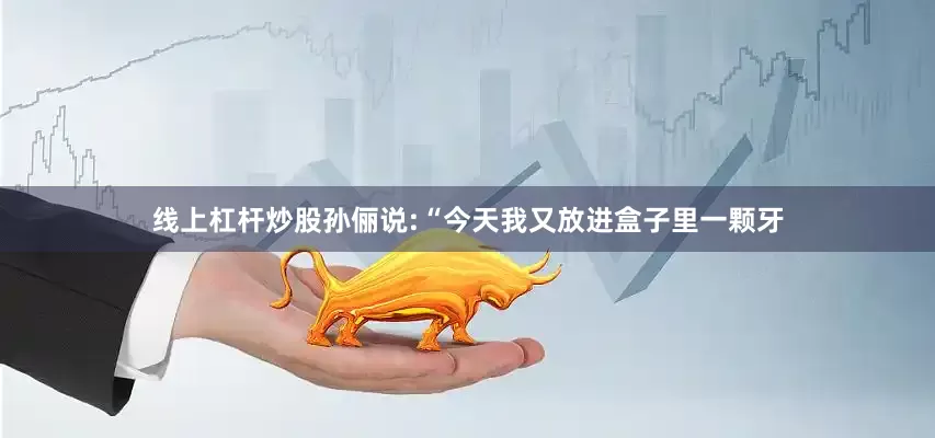 线上杠杆炒股孙俪说:“今天我又放进盒子里一颗牙