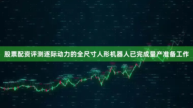 股票配资评测逐际动力的全尺寸人形机器人已完成量产准备工作