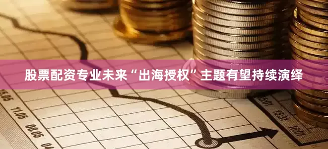 股票配资专业未来“出海授权”主题有望持续演绎
