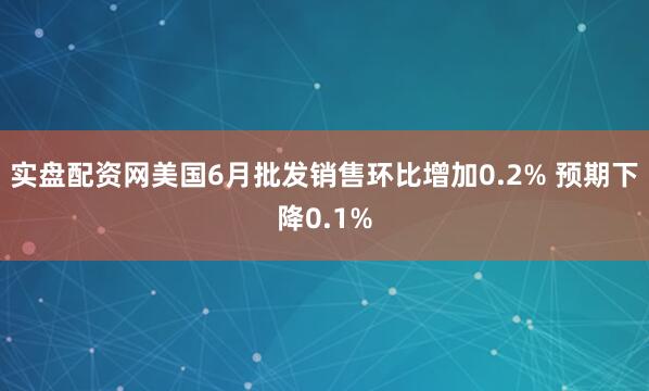实盘配资网美国6月批发销售环比增加0.2% 预期下降0.1%