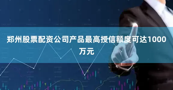 郑州股票配资公司产品最高授信额度可达1000万元