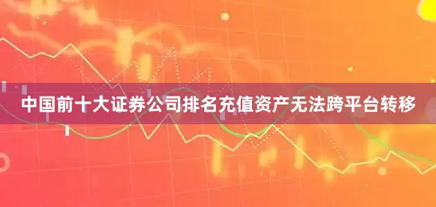 中国前十大证券公司排名充值资产无法跨平台转移