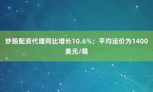 炒股配资代理同比增长10.6%；平均运价为1400美元/箱