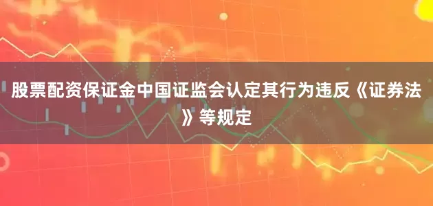 股票配资保证金中国证监会认定其行为违反《证券法》等规定
