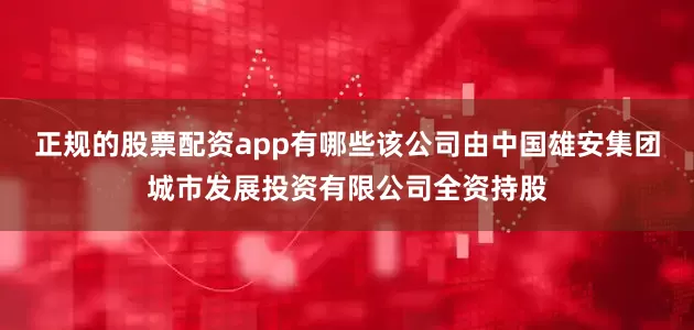正规的股票配资app有哪些该公司由中国雄安集团城市发展投资有限公司全资持股