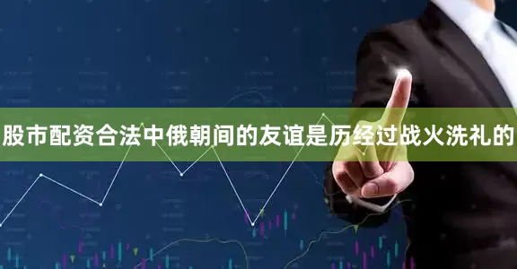 股市配资合法中俄朝间的友谊是历经过战火洗礼的