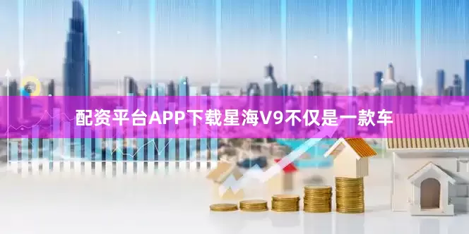 配资平台APP下载星海V9不仅是一款车