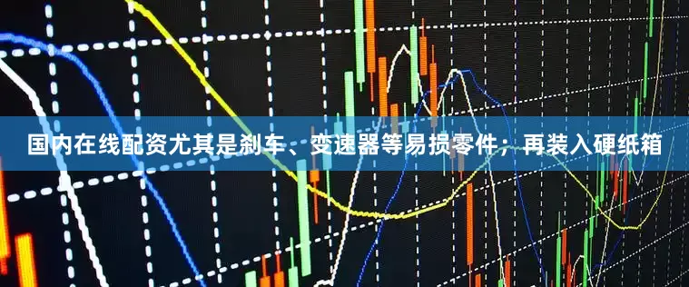 国内在线配资尤其是刹车、变速器等易损零件；再装入硬纸箱