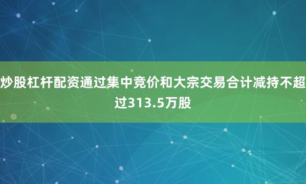 炒股杠杆配资通过集中竞价和大宗交易合计减持不超过313.5万股