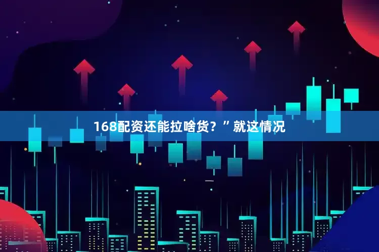168配资还能拉啥货？”就这情况