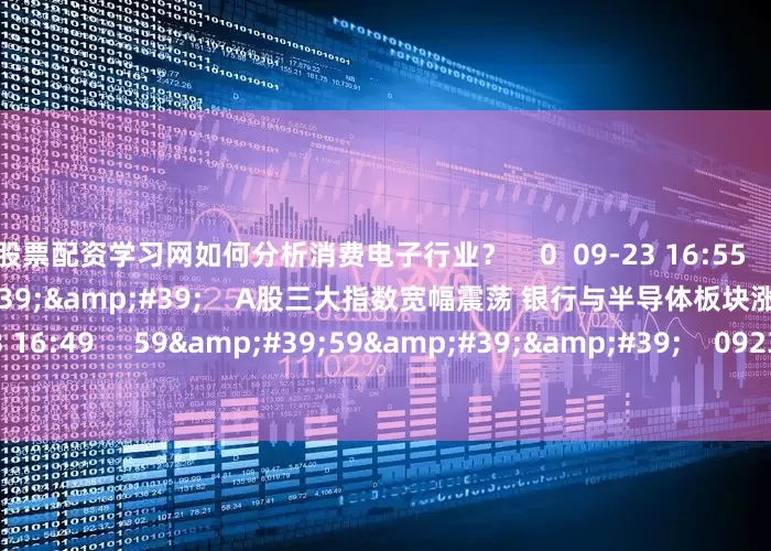 股票配资学习网如何分析消费电子行业？    0  09-23 16:55     08&#39;18&#39;&#39;    A股三大指数宽幅震荡 银行与半导体板块涨幅居前    0  09-23 16:49     59&#39;59&#39;&#39;    0923交易进行时15-16点    0  09-23 16:49     一财最热    点击关闭